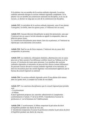 Si la plainte vise un membre de la section ordinale régionale, la section
ordinale nationale désigne la section ordinale régionale compétente. Si la
plainte vise un membre de commission nationale de discipline, et en cas de
recours, ce dernier ne siège pas au sein de la commission de discipline.
Article 212: Le président de la section ordinale régionale, saisi d’une plainte
l’enregistre, la notifie, dans les quinze jours, à l’intéressé mis en cause.
Article 213: Aucune décision disciplinaire ne peut être prononcée, sans que
l’intéressé mis en cause n’ait été entendu ou appelé à comparaître, dans un
délai de quinze Jours.
La commission disciplinaire peut statuer, hors de sa présence, si l’intéressé ne
répond pas à une deuxième convocation.
Article 214: Sauf en cas de force majeure, l’intéressé mis en cause doit
comparaître en personne.
Article 215: Les médecins, chirurgiens dentistes, pharmaciens mis en cause
peuvent se faire assister d’un défenseur confrère inscrit au Tableau ou d’un
avocat, à l’exclusion de toute autre personne. Les membres des sections
ordinales régionales et nationales ne peuvent être choisis comme défenseurs.
Ils peuvent exercer devant la section ordinale régionale et/ou nationale, le
droit de récusation pour des motifs légitimes souverainement appréciés par le
bureau du conseil régional ou national
Article 216: La section ordinale régionale saisie d’une plainte doit statuer
dans les quatre mois, à compter de la date de son dépôt.
Article 217: Les sanctions disciplinaires que le conseil régional peut prendre
sont
- l’avertissement
- le blâme
II peut également proposer aux autorités administratives compétentes
conformément à l’article 17 de la loi 85/05, l’interdiction d’exercer la
profession et / ou la fermeture de l’établissement.
Article 218: L’avertissement, le blâme emportent la privation du droit
d’éligibilité pendant une durée de trois ans.
L’interdiction temporaire d’exercer la profession entraîne la privation du droit
d’éligibilité pendant une durée de cinq ans.
 