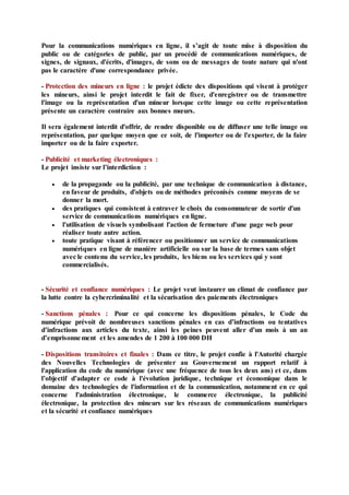 Pour la communications numériques en ligne, il s’agit de toute mise à disposition du
public ou de catégories de public, par un procédé de communications numériques, de
signes, de signaux, d'écrits, d'images, de sons ou de messages de toute nature qui n'ont
pas le caractère d'une correspondance privée.
- Protection des mineurs en ligne : le projet édicte des dispositions qui visent à protéger
les mineurs, ainsi le projet interdit le fait de fixer, d'enregistrer ou de transmettre
l'image ou la représentation d'un mineur lorsque cette image ou cette représentation
présente un caractère contraire aux bonnes mœurs.
Il sera également interdit d'offrir, de rendre disponible ou de diffuser une telle image ou
représentation, par quelque moyen que ce soit, de l'importer ou de l'exporter, de la faire
importer ou de la faire exporter.
- Publicité et marketing électroniques :
Le projet insiste sur l’interdiction :
 de la propagande ou la publicité, par une technique de communication à distance,
en faveur de produits, d'objets ou de méthodes préconisés comme moyens de se
donner la mort.
 des pratiques qui consistent à entraver le choix du consommateur de sortir d'un
service de communications numériques en ligne.
 l'utilisation de visuels symbolisant l'action de fermeture d'une page web pour
réaliser toute autre action.
 toute pratique visant à référencer ou positionner un service de communications
numériques en ligne de manière artificielle ou sur la base de termes sans objet
avec le contenu du service, les produits, les biens ou les services qui y sont
commercialisés.
- Sécurité et confiance numériques : Le projet veut instaurer un climat de confiance par
la lutte contre la cybercriminalité et la sécurisation des paiements électroniques
- Sanctions pénales : Pour ce qui concerne les dispositions pénales, le Code du
numérique prévoit de nombreuses sanctions pénales en cas d’infractions ou tentatives
d’infractions aux articles du texte, ainsi les peines peuvent aller d’un mois à un an
d’emprisonnement et les amendes de 1 200 à 100 000 DH
- Dispositions transitoires et finales : Dans ce titre, le projet confie à l'Autorité chargée
des Nouvelles Technologies de présenter au Gouvernement un rapport relatif à
l'application du code du numérique (avec une fréquence de tous les deux ans) et ce, dans
l’objectif d’adapter ce code à l'évolution juridique, technique et économique dans le
domaine des technologies de l'information et de la communication, notamment en ce qui
concerne l'administration électronique, le commerce électronique, la publicité
électronique, la protection des mineurs sur les réseaux de communications numériques
et la sécurité et confiance numériques
 