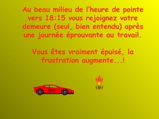 Au beau milieu de l’heure de pointe vers 18:15 vous rejoignez votre demeure (seul, bien entendu) après une journée éprouvante au travail. Vous êtes vraiment épuisé, la frustration augmente...! 