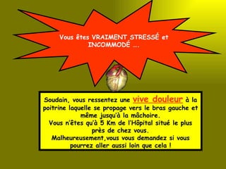 Vous êtes VRAIMENT STRESSÉ et INCOMMODÉ …. Soudain, vous ressentez une  vive douleur  à la poitrine laquelle se propage vers le bras gauche et même jusqu’à la mâchoire. Vous n’êtes qu’à 5 Km de l’Hôpital situé le plus près de chez vous. Malheureusement,vous vous demandez si vous pourrez aller aussi loin que cela ! 