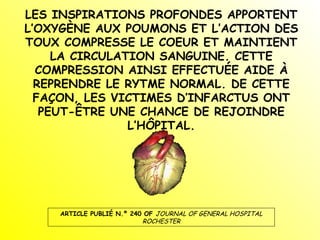 LES INSPIRATIONS PROFONDES APPORTENT L’OXYGÈNE AUX POUMONS ET L’ACTION DES TOUX COMPRESSE LE COEUR ET MAINTIENT LA CIRCULATION SANGUINE. CETTE COMPRESSION AINSI EFFECTUÉE AIDE À REPRENDRE LE RYTME NORMAL. DE CETTE FAÇON, LES VICTIMES D’INFARCTUS ONT PEUT-ÊTRE UNE CHANCE DE REJOINDRE L’HÔPITAL. ARTICLE PUBLIÉ N.º 240 OF  JOURNAL OF GENERAL HOSPITAL ROCHESTER 