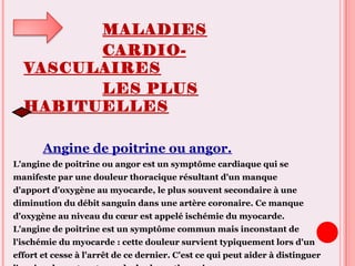 MALADIES
CARDIO-
VASCULAIRES
LES PLUS
HABITUELLES
Angine de poitrine ou angor.
L'angine de poitrine ou angor est un symptôme cardiaque qui se
manifeste par une douleur thoracique résultant d'un manque
d'apport d'oxygène au myocarde, le plus souvent secondaire à une
diminution du débit sanguin dans une artère coronaire. Ce manque
d'oxygène au niveau du cœur est appelé ischémie du myocarde.
L'angine de poitrine est un symptôme commun mais inconstant de
l'ischémie du myocarde : cette douleur survient typiquement lors d'un
effort et cesse à l'arrêt de ce dernier. C'est ce qui peut aider à distinguer
 