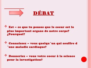 DÉBAT
 Est – ce que tu penses que le coeur est le
plus important organe de notre corps?
¿Pourquoi?
 Connaissez – vous quelqu´un qui souffre d
´une maladie cardiaque?
 Donneriez – vous votre coeur à la science
pour la investigation?
 