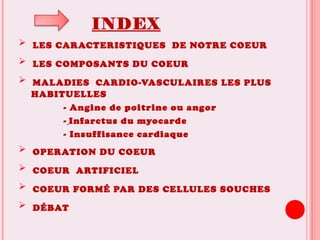 INDEX
 LES CARACTERISTIQUES DE NOTRE COEUR
 LES COMPOSANTS DU COEUR
 MALADIES CARDIO-VASCULAIRES LES PLUS
HABITUELLES
- Angine de poitrine ou angor
- Infarctus du myocarde
- Insuffisance cardiaque
 OPERATION DU COEUR
 COEUR ARTIFICIEL
 COEUR FORMÉ PAR DES CELLULES SOUCHES
 DÉBAT
 