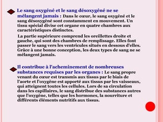 Le sang oxygéné et le sang désoxygéné ne se
mélangent jamais : Dans le cœur, le sang oxygéné et le
sang désoxygéné sont constamment en mouvement. Un
tissu spécial divise cet organe en quatre chambres aux
caractéristiques distinctes.
La partie supérieure comprend les oreillettes droite et
gauche, qui sont des chambres de remplissage. Elles font
passer le sang vers les ventricules situés en dessous d'elles.
Grâce à une bonne conception, les deux types de sang ne se
mélangent jamais.
Il contribue à l'acheminement de nombreuses
substances requises par les organes : Le sang propre
venant du cœur est transmis aux tissus par le biais de
l'aorte et l'oxygène est apporté aux tissus par les vaisseaux,
qui atteignent toutes les cellules. Lors de sa circulation
dans les capillaires, le sang distribue des substances autres
que l'oxygène, telles que les hormones, la nourriture et
différents éléments nutritifs aux tissus.
 