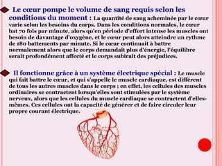 Le cœur pompe le volume de sang requis selon les
conditions du moment : La quantité de sang acheminée par le cœur
varie selon les besoins du corps. Dans les conditions normales, le cœur
bat 70 fois par minute, alors qu'en période d'effort intense les muscles ont
besoin de davantage d'oxygène, et le cœur peut alors atteindre un rythme
de 180 battements par minute. Si le cœur continuait à battre
normalement alors que le corps demandait plus d'énergie, l'équilibre
serait profondément affecté et le corps subirait des préjudices.
Il fonctionne grâce à un système électrique spécial : Le muscle
qui fait battre le cœur, et qui s'appelle le muscle cardiaque, est différent
de tous les autres muscles dans le corps ; en effet, les cellules des muscles
ordinaires se contractent lorsqu'elles sont stimulées par le système
nerveux, alors que les cellules du muscle cardiaque se contractent d'elles-
mêmes. Ces cellules ont la capacité de générer et de faire circuler leur
propre courant électrique.
 