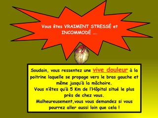Vous êtes VRAIMENT STRESSÉ et INCOMMODÉ …. Soudain, vous ressentez une  vive douleur  à la poitrine laquelle se propage vers le bras gauche et même jusqu’à la mâchoire. Vous n’êtes qu’à 5 Km de l’Hôpital situé le plus près de chez vous. Malheureusement,vous vous demandez si vous pourrez aller aussi loin que cela ! 