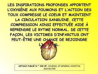 LES INSPIRATIONS PROFONDES APPORTENT L’OXYGÈNE AUX POUMONS ET L’ACTION DES TOUX COMPRESSE LE COEUR ET MAINTIENT LA CIRCULATION SANGUINE. CETTE COMPRESSION AINSI EFFECTUÉE AIDE À REPRENDRE LE RYTME NORMAL. DE CETTE FAÇON, LES VICTIMES D’INFARCTUS ONT PEUT-ÊTRE UNE CHANCE DE REJOINDRE L’HÔPITAL. ARTICLE PUBLIÉ N.º 240 OF  JOURNAL OF GENERAL HOSPITAL ROCHESTER 