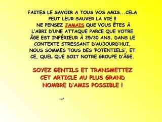 FAITES LE SAVOIR A TOUS VOS AMIS...CELA PEUT LEUR SAUVER LA VIE !! NE PENSEZ  JAMAIS  QUE VOUS ÊTES À L’ABRI D’UNE ATTAQUE PARCE QUE VOTRE ÂGE EST INFÉRIEUR À 25/30 ANS. DANS LE CONTEXTE STRESSANT D’AUJOURD’HUI, NOUS SOMMES TOUS DES ‘POTENTIELS’, ET CE, QUEL QUE SOIT NOTRE GROUPE D’ÂGE. SOYEZ GENTILS ET TRANSMETTEZ CET ARTICLE AU PLUS GRAND NOMBRE D’AMIS POSSIBLE ! 