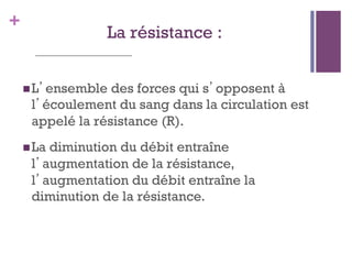 +
La résistance :
 L’ensemble des forces qui s’opposent à
l’écoulement du sang dans la circulation est
appelé la résistance (R).
 La diminution du débit entraîne
l’augmentation de la résistance,
l’augmentation du débit entraîne la
diminution de la résistance.
 