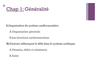 +
Chap 1: Généralité
I.Organisation du système cardiovasculaire
A.Organisation générale
B.Les fonctions cardiovasculaire
II.Facteurs influençant le débt dans le système cardiaque
A.Pression, débit et résistance
B.Autre
 