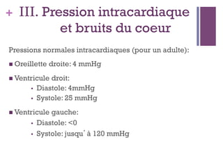 + III. Pression intracardiaque
et bruits du coeur
Pressions normales intracardiaques (pour un adulte):
 Oreillette droite: 4 mmHg
 Ventricule droit:
•  Diastole: 4mmHg
•  Systole: 25 mmHg
 Ventricule gauche:
•  Diastole: <0
•  Systole: jusqu’à 120 mmHg
 