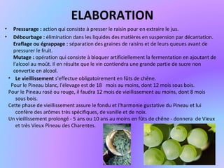 ELABORATION
• Pressurage : action qui consiste à presser le raisin pour en extraire le jus.
• Débourbage : élimination dans les liquides des matières en suspension par décantation.
Eraflage ou égrappage : séparation des graines de raisins et de leurs queues avant de
pressurer le fruit.
Mutage : opération qui consiste à bloquer artificiellement la fermentation en ajoutant de
l’alcool au moût. Il en résulte que le vin contiendra une grande partie de sucre non
convertie en alcool.
• Le vieillissement s'effectue obligatoirement en fûts de chêne.
Pour le Pineau blanc, l'élevage est de 18 mois au moins, dont 12 mois sous bois.
Pour le Pineau rosé ou rouge, il faudra 12 mois de vieillissement au moins, dont 8 mois
sous bois.
Cette phase de vieillissement assure le fondu et l'harmonie gustative du Pineau et lui
confère des arômes très spécifiques, de vanille et de noix.
Un vieillissement prolongé - 5 ans ou 10 ans au moins en fûts de chêne - donnera de Vieux
et très Vieux Pineau des Charentes.
 