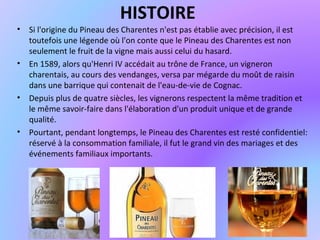 HISTOIRE
• Si l'origine du Pineau des Charentes n'est pas établie avec précision, il est
toutefois une légende où l'on conte que le Pineau des Charentes est non
seulement le fruit de la vigne mais aussi celui du hasard.
• En 1589, alors qu'Henri IV accédait au trône de France, un vigneron
charentais, au cours des vendanges, versa par mégarde du moût de raisin
dans une barrique qui contenait de l'eau-de-vie de Cognac.
• Depuis plus de quatre siècles, les vignerons respectent la même tradition et
le même savoir-faire dans l'élaboration d'un produit unique et de grande
qualité.
• Pourtant, pendant longtemps, le Pineau des Charentes est resté confidentiel:
réservé à la consommation familiale, il fut le grand vin des mariages et des
événements familiaux importants.
 