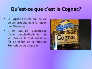 Qu’est-ce que c’est le Cognac?
• Le Cognac est une eau de vie
de vin produite dans la région
des Charentes.
• Il est issu de l'assemblage
d'une double-distillation de
vins blancs, le tout vieillit en
fût de chêne de la forêt du
Tronçais ou du Limousin.
 
