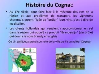 Histoire du Cognac
• Au 17e siècle, pour faire face à la mévente des vins de la
région et aux problèmes de transport, les vignerons
charentais eurent l'idée de "brûler" leurs vins, c'est à dire de
les distiller.
• Les clients hollandais qui venaient s'approvisionner en sel
dans la région ont appelé ce produit "Brandewijn" (vin brûlé)
qui donna le nom Brandy en anglais.
Ce vin spiritueux prend son nom de la ville qui l’a vu naître: Cognac
 