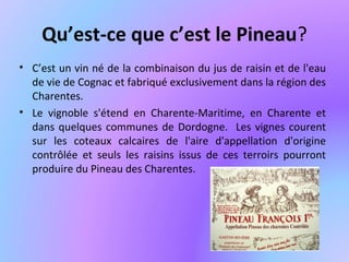 Qu’est-ce que c’est le Pineau?
• C’est un vin né de la combinaison du jus de raisin et de l'eau
de vie de Cognac et fabriqué exclusivement dans la région des
Charentes.
• Le vignoble s'étend en Charente-Maritime, en Charente et
dans quelques communes de Dordogne. Les vignes courent
sur les coteaux calcaires de l'aire d'appellation d'origine
contrôlée et seuls les raisins issus de ces terroirs pourront
produire du Pineau des Charentes.
 