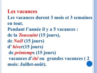 Les vacances
Les vacances durent 3 mois et 3 semaines
en tout.
Pendant l’année il y a 5 vacances :
de la Toussaint (15 jours),
de Noël (15 jours)
d’ hiver(15 jours)
 de printemps (15 jours)
 vacances d’été ou grandes vacances ( 2
mois: Juillet-août).
 
