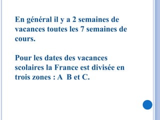 En général il y a 2 semaines de
vacances toutes les 7 semaines de
cours.

Pour les dates des vacances
scolaires la France est divisée en
trois zones : A B et C.
 