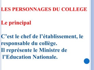 LES PERSONNAGES DU COLLEGE

Le principal

C’est le chef de l’établissement, le
responsable du collège.
Il représente le Ministre de
 l’Education Nationale.
 