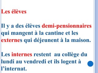 Les élèves

Il y a des élèves demi-pensionnaires
qui mangent à la cantine et les
externes qui déjeunent à la maison.

Les internes restent au collège du
lundi au vendredi et ils logent à
l’internat.
 
