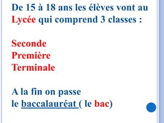 De 15 à 18 ans les élèves vont au
Lycée qui comprend 3 classes :

Seconde
Première
Terminale

A la fin on passe
le baccalauréat ( le bac)
 