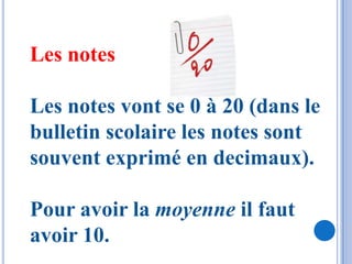 Les notes

Les notes vont se 0 à 20 (dans le
bulletin scolaire les notes sont
souvent exprimé en decimaux).

Pour avoir la moyenne il faut
avoir 10.
 