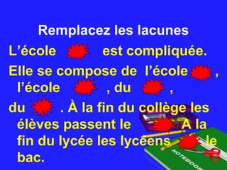Remplacez les lacunesRemplacez les lacunes
L’école est compliquée.
Elle se compose de l’école ,
l’école , du ,
du . À la fin du collège les
élèves passent le A la
fin du lycée les lycéens le
bac.
 