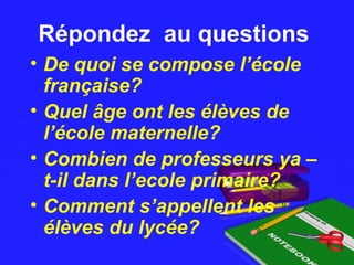 Répondez au questionsRépondez au questions
• De quoi se compose l’école
française?
• Quel âge ont les élèves de
l’école maternelle?
• Combien de professeurs ya –
t-il dans l’ecole primaire?
• Comment s’appellent les
élèves du lycée?
 