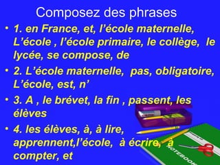 Composez des phrasesComposez des phrases
• 1. en France, et, l’école maternelle,
L’école , l’école primaire, le collège, le
lycée, se compose, de
• 2. L’école maternelle, pas, obligatoire,
L’école, est, n’
• 3. A , le brévet, la fin , passent, les
élèves
• 4. les élèves, à, à lire,
apprennent,l’école, à écrire, à
compter, et
 