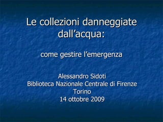 Alessandro Sidoti Biblioteca Nazionale Centrale di Firenze Torino 14 ottobre 2009 Le collezioni danneggiate dall’acqua: come gestire l’emergenza 