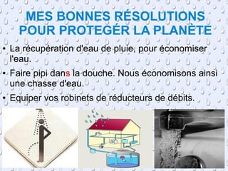 MES BONNES RÉSOLUTIONS
      POUR PROTEGÉR LA PLANÈTE
●   La récupération d'eau de pluie, pour économiser
    l'eau.
●   Faire pipi dans la douche. Nous économisons ainsi
    une chasse d'eau.
●   Equiper vos robinets de réducteurs de débits.
 