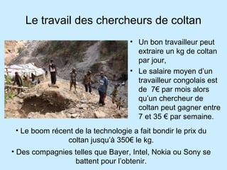 Le travail des chercheurs de coltan
• Un bon travailleur peut
extraire un kg de coltan
par jour,
• Le salaire moyen d’un
travailleur congolais est
de 7€ par mois alors
qu’un chercheur de
coltan peut gagner entre
7 et 35 € par semaine.
• Le boom récent de la technologie a fait bondir le prix du
coltan jusqu’à 350€ le kg.
• Des compagnies telles que Bayer, Intel, Nokia ou Sony se
battent pour l’obtenir.
 