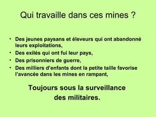 Qui travaille dans ces mines ?
• Des jeunes paysans et éleveurs qui ont abandonné
leurs exploitations,
• Des exilés qui ont fui leur pays,
• Des prisonniers de guerre,
• Des milliers d’enfants dont la petite taille favorise
l’avancée dans les mines en rampant,
Toujours sous la surveillance
des militaires.
 