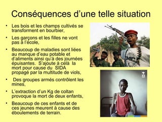 Conséquences d’une telle situation
• Les bois et les champs cultivés se
transforment en bourbier,
• Les garçons et les filles ne vont
pas à l’école,
• Beaucoup de maladies sont liées
au manque d’eau potable et
d’aliments ainsi qu’à des journées
épuisantes. S’ajoute à celà la
mort pour cause du SIDA
propagé par la multitude de viols,
• Des groupes armés contrôlent les
mines,
• L’extraction d’un Kg de coltan
provoque la mort de deux enfants,
• Beaucoup de ces enfants et de
ces jeunes meurent à cause des
éboulements de terrain.
 