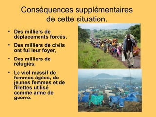 Conséquences supplémentaires
de cette situation.
• Des milliers de
déplacements forcés,
• Des milliers de civils
ont fui leur foyer,
• Des milliers de
réfugiés,
• Le viol massif de
femmes âgées, de
jeunes femmes et de
fillettes utilisé
comme arme de
guerre.
 