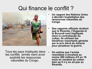 Qui finance le conflit ?
• Un rapport des Nations Unies
a dévoilé l’exploitation des
ressources naturelles du
Congo.
• Des rapports officiels révèlent
que le Rwanda, l’Ouganda et
le Burundi sont impliqués
dans la contrebande du
coltan. Ils utilisent les
bénéfices importants générés
par le prix élevé du minerai
pour perpétuer la guerre.
• On estime que l’armée
rwandaise a encaissé au
moins 200 millions d’€ en 18
mois en vendant du coltan
bien qu’il n’y en ait pas au
Rwanda.
Tous les pays impliqués dans
les conflits armés nient avoir
exploité les ressources
naturelles du Congo.
 