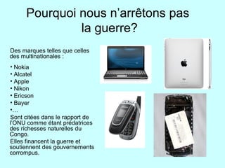 Pourquoi nous n’arrêtons pas
la guerre?
Des marques telles que celles
des multinationales :
• Nokia
• Alcatel
• Apple
• Nikon
• Ericson
• Bayer
•…
Sont citées dans le rapport de
l’ONU comme étant prédatrices
des richesses naturelles du
Congo.
Elles financent la guerre et
soutiennent des gouvernements
corrompus.
•
 