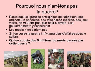 Pourquoi nous n’arrêtons pas
la guerre?
• Parce que les grandes entreprises qui fabriquent des
ordinateurs portables, des teléphones mobiles, des jeux
vidéo, ne veulent pas que celà s’arrête. Les
gouvernements y consentent,
• Les média n’en parlent pas,
• Si l’on cesse la guerre il n’y aura plus d’affaires avec le
coltan.
• Qui se soucie des 5 millions de morts causés par
cette guerre ?
 