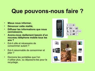 Que pouvons-nous faire ?
• Mieux nous informer,
• Dénoncer cette réalité,
• Diffuser les informations que nous
connaissons,
• Avons-nous réellement besoin d’un
nouveau téléphone mobile tous les
ans ?
• Est-il utile et nécessaire de
consommer autant ?
• Est-il raisonnable de consommer et
jeter ?
• Donnons les portables que l’on
n’utilise plus, ou déposons-les pour le
recyclage.
 