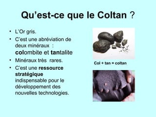 Qu’est-ce que le Coltan ?
• L’Or gris.
• C’est une abréviation de
deux minéraux :
colombite et tantalite
• Minéraux très rares.
• C’est une ressource
stratégique
indispensable pour le
développement des
nouvelles technologies.
Col + tan = coltan
 