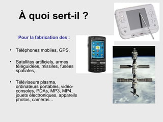 À quoi sert-il ?
Pour la fabrication des :
• Téléphones mobiles, GPS,
• Satellites artificiels, armes
téléguidées, missiles, fusées
spatiales,
• Téléviseurs plasma,
ordinateurs portables, vidéo-
consoles, PDAs, MP3, MP4,
jouets électroniques, appareils
photos, caméras...
 