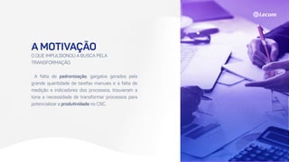 A MOTIVAÇÃO
O QUE IMPULSIONOU A BUSCA PELA
TRANSFORMAÇÃO.
A falta de padronização, gargalos gerados pela
grande quantidade de tarefas manuais e a falta de
medição e indicadores dos processos, trouxeram a
tona a necessidade de transformar processos para
potencializar a produtividade no CSC.
 