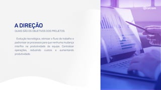 A DIREÇÃO
QUAIS SÃO OS OBJETIVOS DOS PROJETOS.
Evolução tecnológica, otimizar o fluxo de trabalho e
padronizar os processos para que nenhuma mudança
interfira na produtividade da equipe. Centralizar
operações, reduzindo custos e aumentando
produtividade.
 