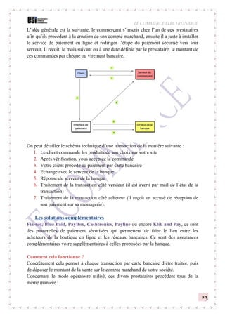 LE COMMERCE ELECTRONIQUE
10
L’idée générale est la suivante, le commerçant s’inscris chez l’un de ces prestataires
afin qu’ils procèdent à la création de son compte marchand, ensuite il a juste à installer
le service de paiement en ligne et rediriger l’étape du paiement sécurisé vers leur
serveur. Il reçoit, le mois suivant ou à une date définie par le prestataire, le montant de
ces commandes par chèque ou virement bancaire.
On peut détailler le schéma technique d’une transaction de la manière suivante :
1. Le client commande les produits de son choix sur votre site
2. Après vérification, vous acceptez la commande
3. Votre client procède au paiement par carte bancaire
4. Echange avec le serveur de la banque
5. Réponse du serveur de la banque
6. Traitement de la transaction côté vendeur (il est averti par mail de l’état de la
transaction)
7. Traitement de la transaction côté acheteur (il reçoit un accusé de réception de
son paiement sur sa messagerie).
Les solutions complémentaires
Fia-net, Blue Paid, PayBox, Cashtronics, Payline ou encore Klik and Pay, ce sont
des passerelles de paiement sécurisées qui permettent de faire le lien entre les
acheteurs de la boutique en ligne et les réseaux bancaires. Ce sont des assurances
complémentaires voire supplémentaires à celles proposées par la banque.
Comment cela fonctionne ?
Concrètement cela permet à chaque transaction par carte bancaire d’être traitée, puis
de déposer le montant de la vente sur le compte marchand de votre société.
Concernant le mode opératoire utilisé, ces divers prestataires procèdent tous de la
même manière :
 