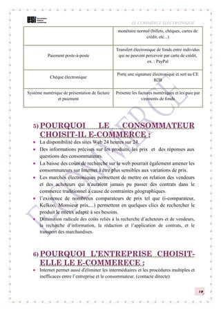 LE COMMERCE ELECTRONIQUE
12
5) POURQUOI LE CONSOMMATEUR
CHOISIT-IL E-COMMERCE :
 La disponibilité des sites Web 24 heures sur 24.
 Des informations précises sur les produits, les prix et des réponses aux
questions des consommateurs.
 La baisse des coûts de recherche sur le web pourrait également amener les
consommateurs sur Internet à être plus sensibles aux variations de prix.
 Les marchés électroniques permettent de mettre en relation des vendeurs
et des acheteurs qui n'auraient jamais pu passer des contrats dans le
commerce traditionnel à cause de contraintes géographiques.
 l’existence de nombreux comparateurs de prix tel que (i-comparateur,
Kelkoo, Monsieur prix,...) permettent en quelques clics de rechercher le
produit le mieux adapté à ses besoins.
 Diminution radicale des coûts reliés à la recherche d’acheteurs et de vendeurs,
la recherche d’information, la rédaction et l’application de contrats, et le
transport des marchandises.
6) POURQUOI L’ENTREPRISE CHOISIT-
ELLE LE E-COMMERECE :
 Internet permet aussi d'éliminer les intermédiaires et les procédures multiples et
inefficaces entre l’entreprise et le consommateur. (contacte directe)
monétaire normal (billets, chèques, cartes de
crédit, etc...)
Paiement poste-à-poste
Transfert électronique de fonds entre individus
qui ne peuvent percevoir par carte de crédit,
ex. : PayPal
Chèque électronique
Porte une signature électronique et sert au CE
B2B
Système numérique de présentation de facture
et paiement
Présente les factures numériques et les paie par
virements de fonds
 