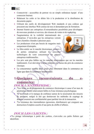 LE COMMERCE ELECTRONIQUE
13
 Connectivité : accessibles de partout via un simple ordinateur équipé d’une
connexion Internet.
 Réduisent les coûts et les délais liés à la production et la distribution de
documents papier.
 Utilisent des outils de développement Web standards et peu coûteux qui
procurent une interface Web connue de tous et demandant peu de formation.
 Internet fournit aux entreprises d’extraordinaires possibilités pour développer:
de nouveaux produits et services, des réseaux de ventes et de marketing.
 l'augmentation de la visibilité internationale des
entreprises. C’est-à-dire que les entreprises verront
leurs clientèles s'étendre à plusieurs pays.
 Les producteurs n'ont pas besoin de magasins mais
uniquement d'entrepôts.
 La libre-entrée sur le marché électronique, permet à
de petites entreprises utilisant les nouvelles
technologies de venir concurrencer les grosses
entreprises traditionnelles.
 Les prix sont plus faibles sur les marchés électroniques que sur les marchés
traditionnels. Ceci doit donc à terme entraîner une baisse des prix du commerce
classique.
 La concurrence semble donc jouer plus librement dans le commerce en
ligne que dans le commerce traditionnel.
7) Quelques inconvénients du e-
commerce:
Pour l’entreprise :
 *Les freins au développement du commerce électronique à cause d’un taux de
pénétration encore relativement faible et d’une résistance psychologique.
 *L’incertitude et le manque de confiance autour de la sécurisation des moyens
de paiement, malgré le fait que dorénavant les méthodes de cryptage de
données assurent une confidentialité quasi parfaite lors de la transaction.
 *La résistance des intermédiaires (grossistes, distributeurs) qui craignent une
destruction d’emplois assortis d’une perte de chiffre d’affaires.
Pour les clients :
*Le pistage informatique à partir des cookies, c'est-à-dire ces petits fichiers qui
identifient.
 