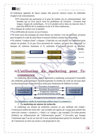 LE COMMERCE ELECTRONIQUE
14
L’ordinateur appelant de façon unique afin pouvoir retracer toutes les habitudes
d’appel et de consommation.
1)*L’insécurité des paiements et la peur de tomber sur un cybermarchand mal
honnête qui ne livre pas.Il vient les problèmes de livraison : livraison trop
longue, risques de contrefaçon... Et si le produit arrive dans un mauvais état, il
peut être difficile de le remplacer ou de se le faire rembourser.
*Le manque de contact avec le produit.
*Les difficultés de recours en cas d’ennuis.
*Il existe aussi des piratages de cartes bleues sur internet. Lors du paiement, un pirate
peut récupérer le code de carte bleue et ensuite l'utiliser comme bon lui semble.
*la relation "vendeur-client" a disparu. L'individu est seul devant son ordinateur pour
acheter un produit. Il n'a pas l'avis personnel du vendeur, qui peut être important. Le
manque de relations humaines et le sentiment d’isolement devant sa machine.
8) L’utilisation du marketing pour l’e-
commerce
Le marketing électronique, appelé également e-marketing correspond à l'ensemble
des méthodes et des pratiques visant à augmenter le nombre de visite du site puis dans
un deuxième temps le transformé en achet puis finalement de fidéliser le client.
Les principaux outils de marketing utilisés dans l’e-commerce :
 Le marketing sur moteur de recherche
le marketing sur moteur de recherche consiste en une méthode très simple :
L'annonceur achète des mots-clés : par exemple une agence de voyage peut acheter des
mots-clés comme « vacances », « hôtel » et « plage », par exemple, Cet achat permet
d'obtenir un référencement dit "référencement payant". C’est-à-dire que lorsque
l’internaute tape l’un de ses mot clé il aura automatiquement parmi les résultats le site
de l’annonceur ou alors un encart a coté proposant le site.
 