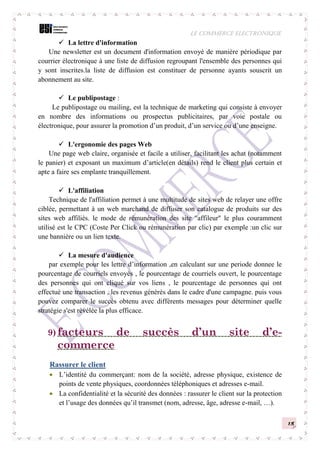 LE COMMERCE ELECTRONIQUE
15
 La lettre d'information
Une newsletter est un document d'information envoyé de manière périodique par
courrier électronique à une liste de diffusion regroupant l'ensemble des personnes qui
y sont inscrites.la liste de diffusion est constituer de personne ayants souscrit un
abonnement au site.
 Le publipostage :
Le publipostage ou mailing, est la technique de marketing qui consiste à envoyer
en nombre des informations ou prospectus publicitaires, par voie postale ou
électronique, pour assurer la promotion d’un produit, d’un service ou d’une enseigne.
 L'ergonomie des pages Web
Une page web claire, organisée et facile a utiliser, facilitant les achat (notamment
le panier) et exposant un maximum d’article(en détails) rend le client plus certain et
apte a faire ses emplante tranquillement.
 L'affiliation
Technique de l'affiliation permet à une multitude de sites web de relayer une offre
ciblée, permettant à un web marchand de diffuser son catalogue de produits sur des
sites web affiliés. le mode de rémunération des site "affileur" le plus couramment
utilisé est le CPC (Coste Per Click ou rémunération par clic) par exemple :un clic sur
une bannière ou un lien texte.
 La mesure d'audience
par exemple pour les lettre d’information ,en calculant sur une periode donnee le
pourcentage de courriels envoyés , le pourcentage de courriels ouvert, le pourcentage
des personnes qui ont cliqué sur vos liens , le pourcentage de personnes qui ont
effectué une transaction , les revenus générés dans le cadre d'une campagne. puis vous
pouvez comparer le succès obtenu avec différents messages pour déterminer quelle
stratégie s'est révélée la plus efficace.
9) facteurs de succès d’un site d’e-
commerce
Rassurer le client
 L’identité du commerçant: nom de la société, adresse physique, existence de
points de vente physiques, coordonnées téléphoniques et adresses e-mail.
 La confidentialité et la sécurité des données : rassurer le client sur la protection
et l’usage des données qu’il transmet (nom, adresse, âge, adresse e-mail, …).
 