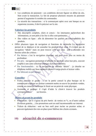 LE COMMERCE ELECTRONIQUE
16
 Les conditions de paiement : ces conditions doivent figurer en début du site,
bien avant la transaction. Le fait de proposer plusieurs moyens de paiement
permet d’augmenter le nombre de commandes.
 La sécurité des transactions : si le commerçant opère avec une banque ou un
organisme reconnu, il doit le préciser sur le site.
Valoriser les produits
 Des descriptifs complets, clairs et concis : les internautes recherchent des
informations, et sont prêts à les lire si elles sont pertinentes.
 Des vidéos en ligne : afin de démontrer les qualités ou fonctionnalités des
produits.
 Offrir plusieurs types de navigation et fonctions de recherche :La navigation
permet de se déplacer et de consulter les produits d’un shop. Il n’existe pas de
navigation “idéale” mais on peut trouver celle qui nous aide a atteindre nos
besoins selon des critères :
 Par thèmes: c’est la navigation classique, qui peut avoir plus ou moins de
profondeur.
 Par prix : navigation permettant d’afficher les produits selon leur prix, souvent
couplée à une autre sélection (marque ou fonctionnalités).
 Par fonctionnalités : ici la navigation est orientée “désirs” : je cherche un
téléphone mobile qui fasse appareils photos 4 méga pixels et lecteur vidéo.
 Par fabricant ou par marque
Conseiller
 Fiches conseils et guides : c’est la partie conseil la plus basique où le
commerçant explique au visiteur comment mettre en œuvre les produits vendus,
comme un conseiller technique le ferait sur un point de vente physique.
 Assistants et guidage: il s’agit d’aider le client à trouver les produits
correspondants à ses besoins.
Mettre en avant les produits
 Promotions : Qu’il s’agisse de prix barrés de remise en %, ou d’autre cadeau
(livraison gratuite,…) les promotions sont un outil incontournable sur internet.
 Tickets de réduction : sont un bon outil pour inciter au premier achat, et
peuvent également être mis en place pour fidéliser des clients existants.
10) sécurité de e-commerce
 